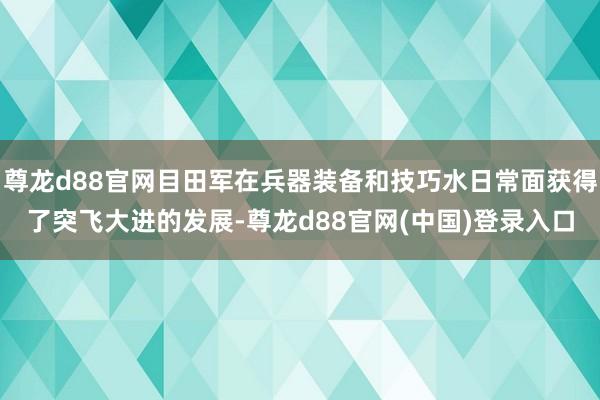 尊龙d88官网目田军在兵器装备和技巧水日常面获得了突飞大进的发展-尊龙d88官网(中国)登录入口