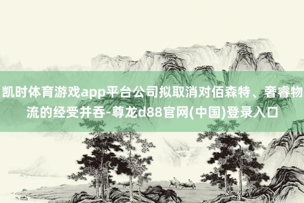 凯时体育游戏app平台公司拟取消对佰森特、奢睿物流的经受并吞-尊龙d88官网(中国)登录入口