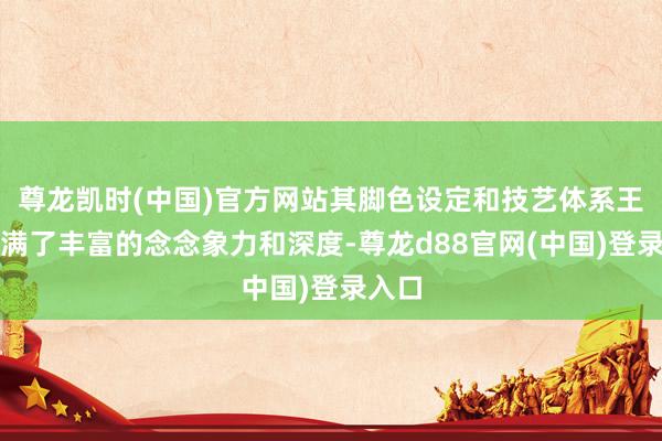 尊龙凯时(中国)官方网站其脚色设定和技艺体系王人充满了丰富的念念象力和深度-尊龙d88官网(中国)登录入口