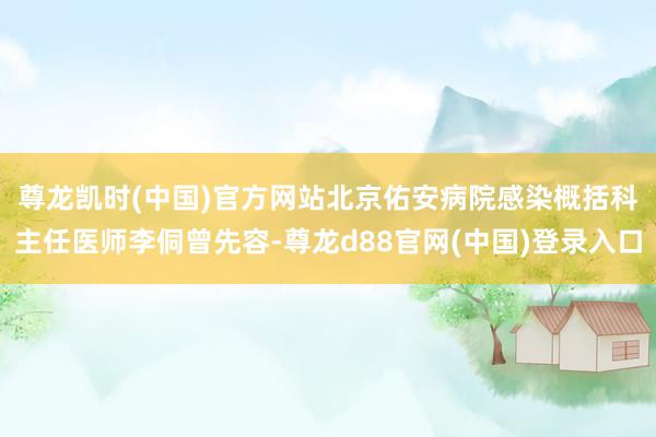 尊龙凯时(中国)官方网站　　北京佑安病院感染概括科主任医师李侗曾先容-尊龙d88官网(中国)登录入口