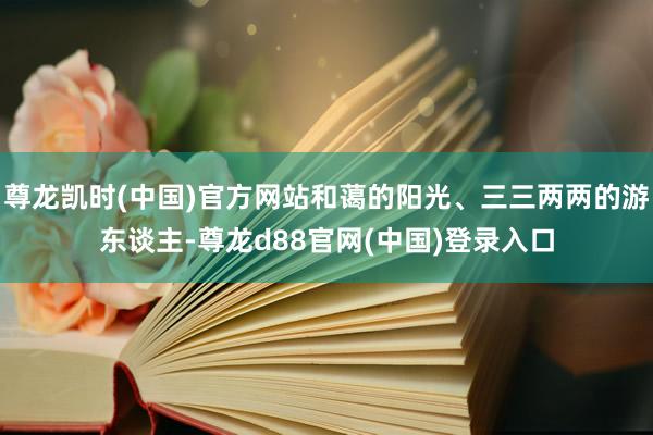 尊龙凯时(中国)官方网站和蔼的阳光、三三两两的游东谈主-尊龙d88官网(中国)登录入口