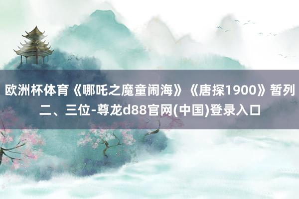 欧洲杯体育《哪吒之魔童闹海》《唐探1900》暂列二、三位-尊龙d88官网(中国)登录入口