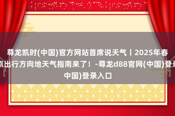 尊龙凯时(中国)官方网站首席说天气丨2025年春节热点出行方向地天气指南来了！-尊龙d88官网(中国)登录入口